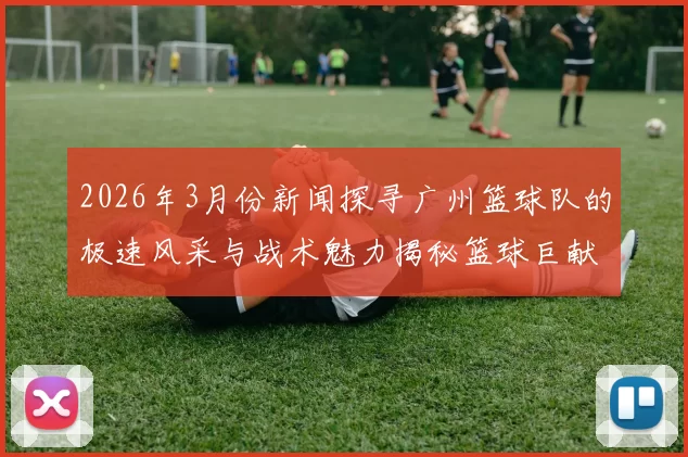 2026年3月份新闻探寻广州篮球队的极速风采与战术魅力揭秘篮球巨献的背后故事