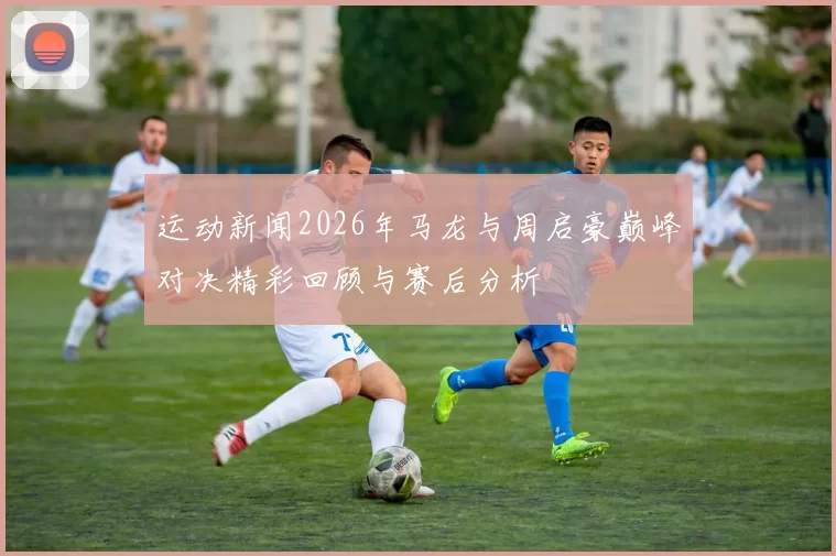 运动新闻2026年马龙与周启豪巅峰对决精彩回顾与赛后分析
