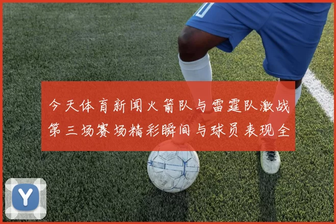 今天体育新闻火箭队与雷霆队激战第三场赛场精彩瞬间与球员表现全解析