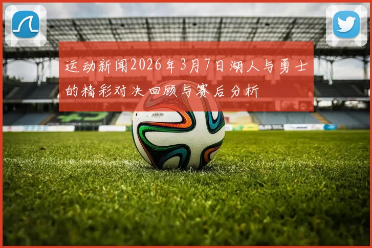 运动新闻2026年3月7日湖人与勇士的精彩对决回顾与赛后分析